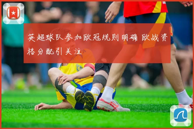 英超球队参加欧冠规则明确 欧战资格分配引关注
