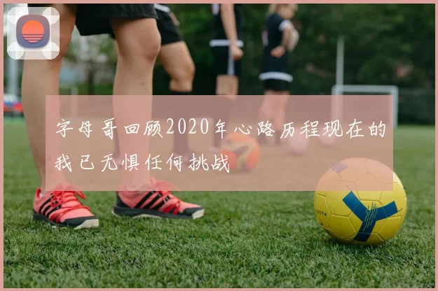 字母哥回顾2020年心路历程现在的我已无惧任何挑战