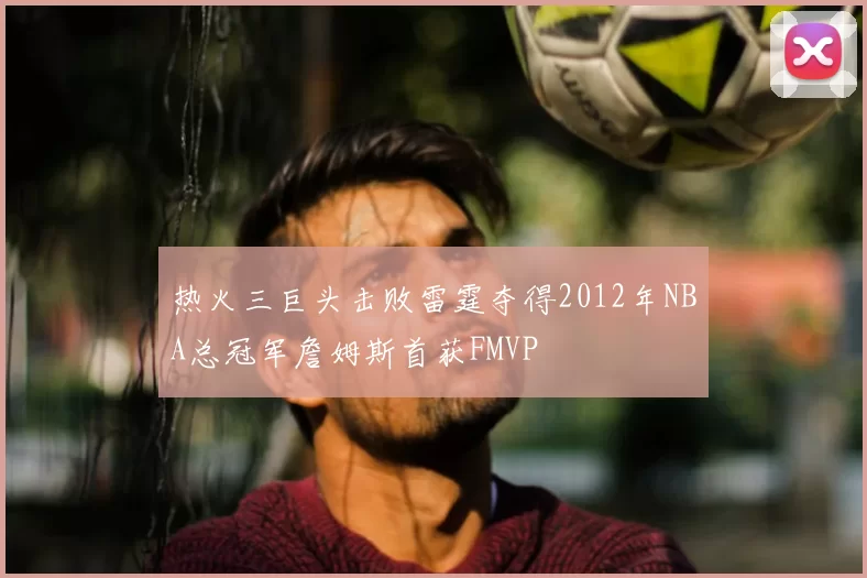 热火三巨头击败雷霆夺得2012年NBA总冠军詹姆斯首获FMVP