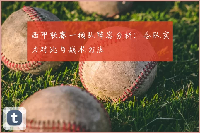 西甲联赛一线队阵容分析:各队实力对比与战术打法