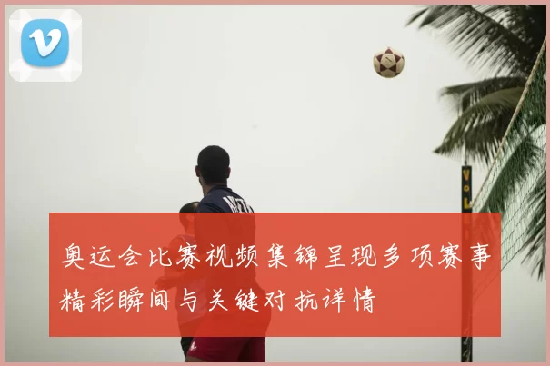 奥运会比赛视频集锦呈现多项赛事精彩瞬间与关键对抗详情