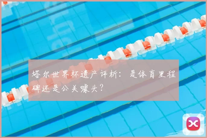 塔尔世界杯遗产评析:是体育里程碑还是公关噱头?