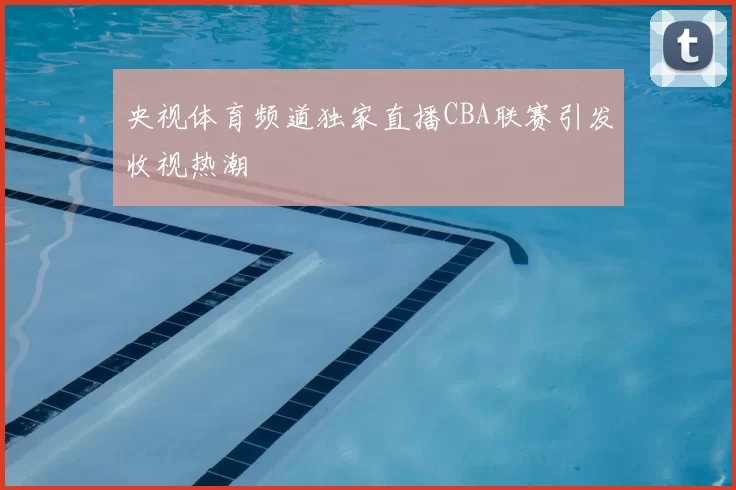 央视体育频道独家直播CBA联赛引发收视热潮