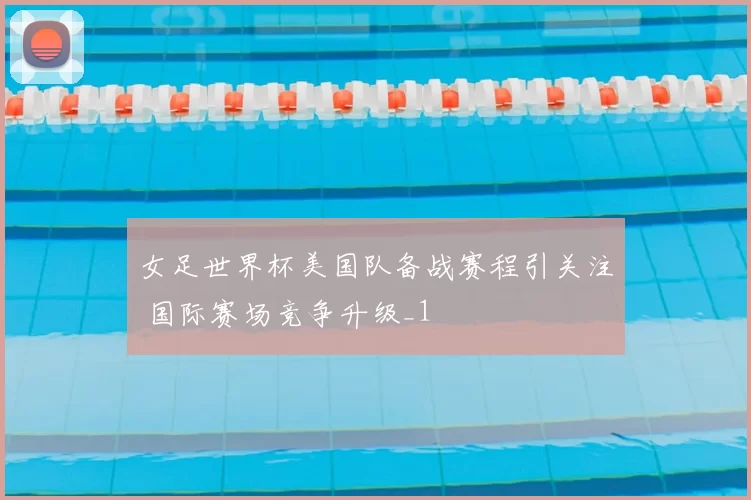 女足世界杯美国队备战赛程引关注 国际赛场竞争升级_1