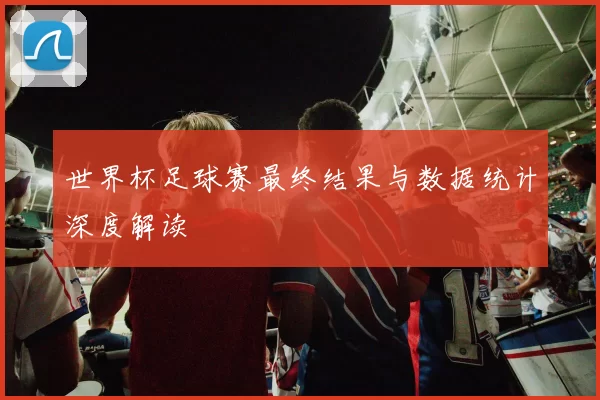 世界杯足球赛最终结果与数据统计深度解读