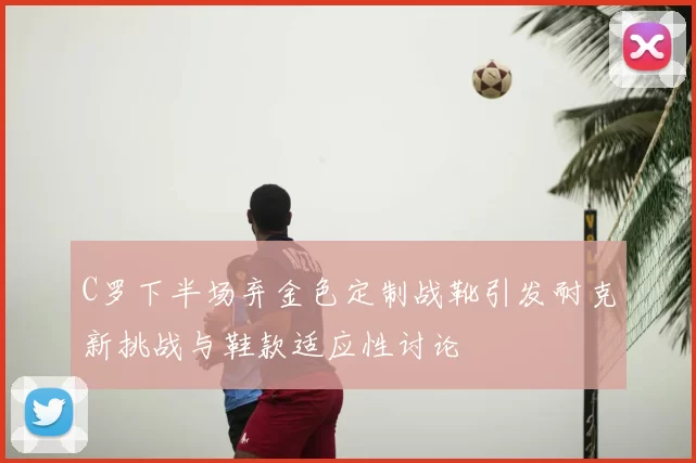 C罗下半场弃金色定制战靴引发耐克新挑战与鞋款适应性讨论