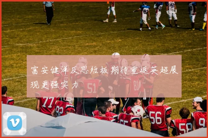 富安健洋反思短板期待重返英超展现更强实力