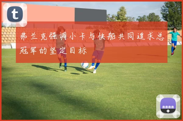 弗兰克强调小卡与快船共同追求总冠军的坚定目标