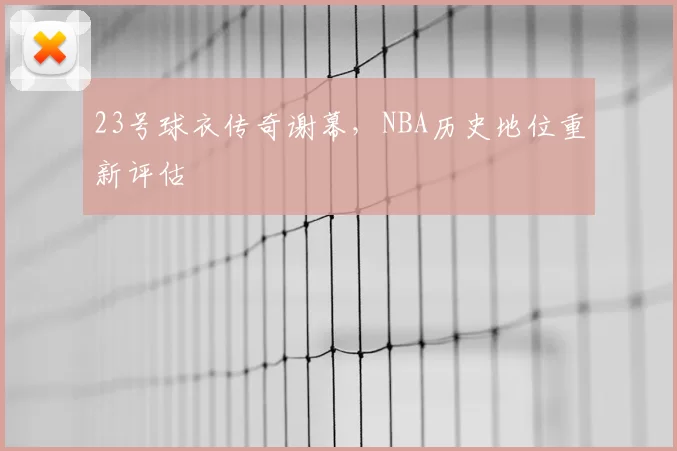 23号球衣传奇谢幕，NBA历史地位重新评估