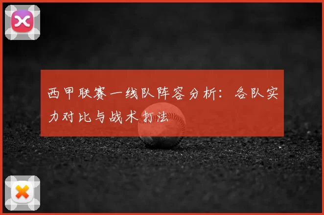 西甲联赛一线队阵容分析：各队实力对比与战术打法