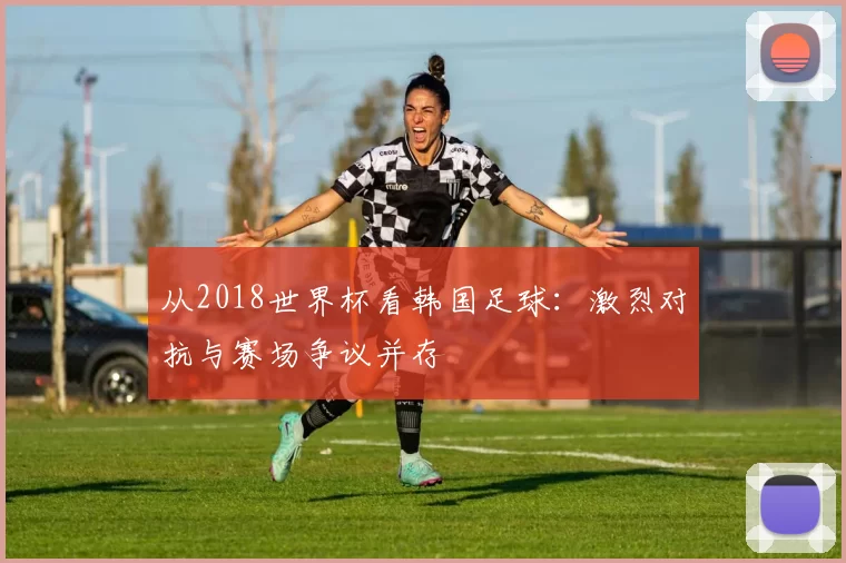 从2018世界杯看韩国足球:激烈对抗与赛场争议并存
