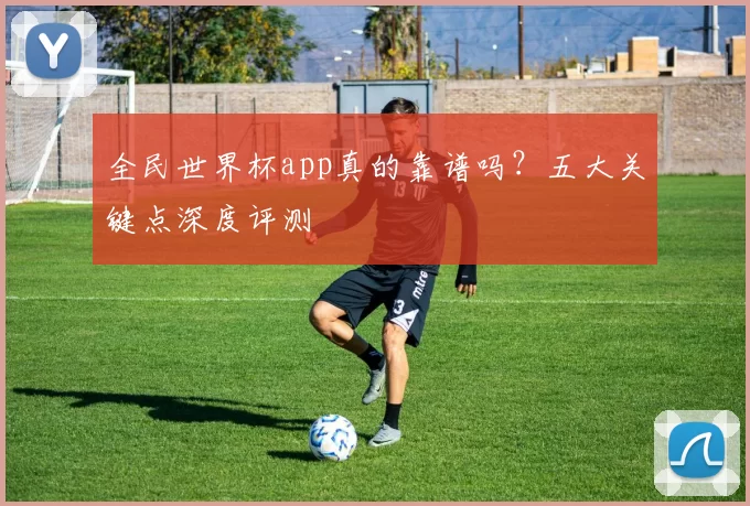 全民世界杯app真的靠谱吗?五大关键点深度评测