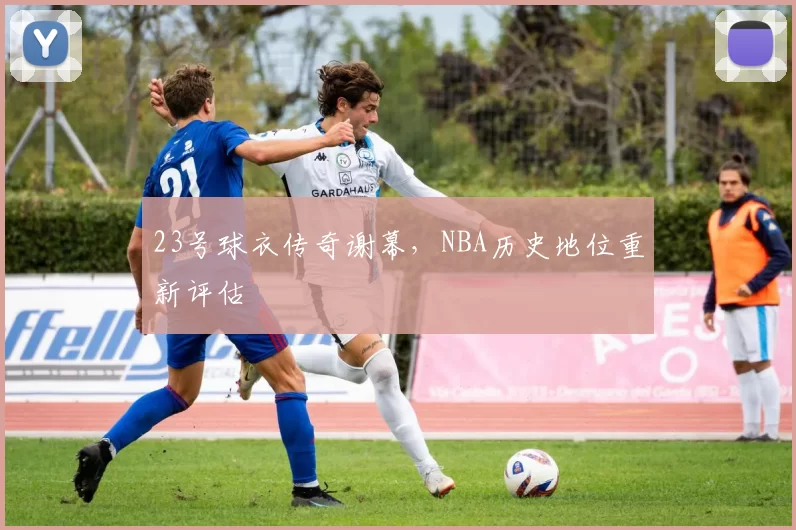 23号球衣传奇谢幕，NBA历史地位重新评估