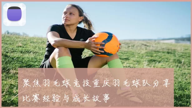 聚焦羽毛球竞技重庆羽毛球队分享比赛经验与成长故事