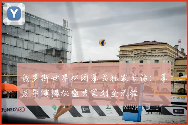 俄罗斯世界杯闭幕式独家专访：幕后导演揭秘盛典策划全流程