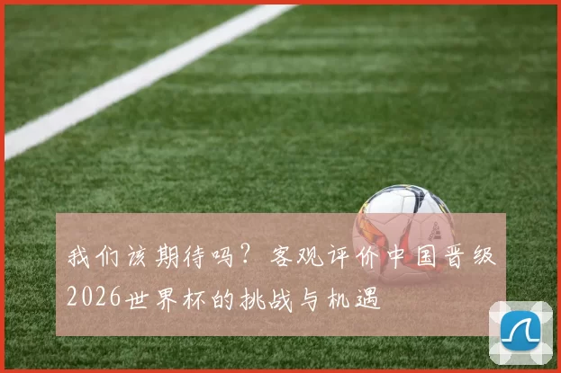 我们该期待吗?客观评价中国晋级2026世界杯的挑战与机遇
