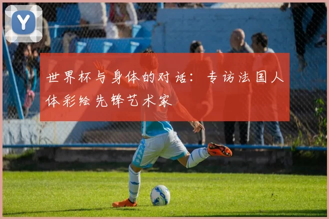 世界杯与身体的对话：专访法国人体彩绘先锋艺术家