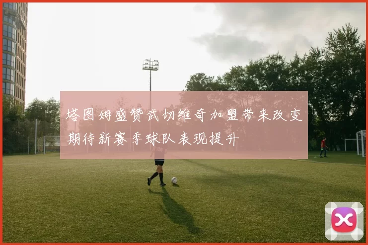 塔图姆盛赞武切维奇加盟带来改变期待新赛季球队表现提升