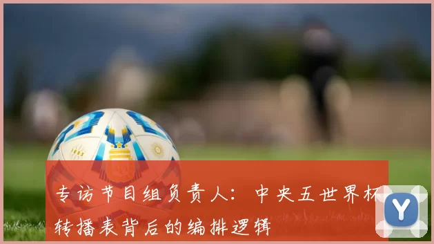 专访节目组负责人:中央五世界杯转播表背后的编排逻辑