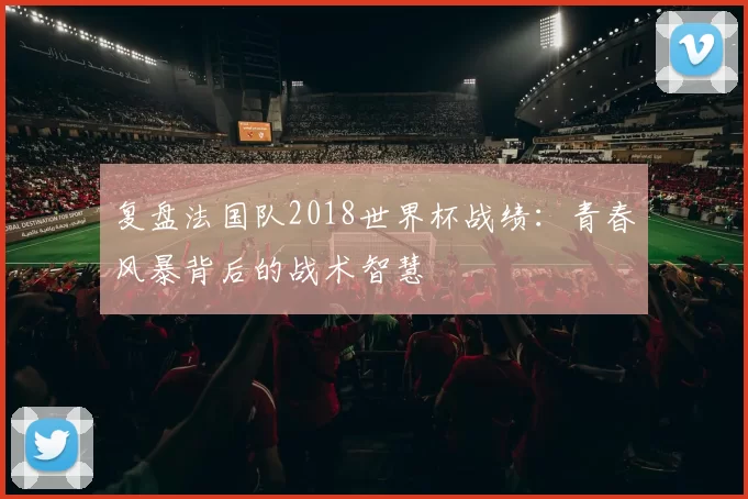 复盘法国队2018世界杯战绩:青春风暴背后的战术智慧