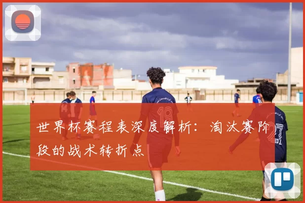 世界杯赛程表深度解析：淘汰赛阶段的战术转折点