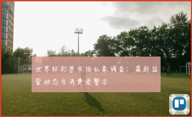 世界杯彩票市场乱象调查:最新监管动态与消费者警示