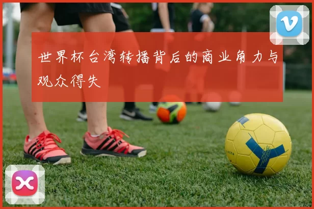 世界杯台湾转播背后的商业角力与观众得失