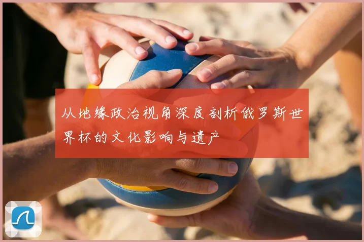 从地缘政治视角深度剖析俄罗斯世界杯的文化影响与遗产