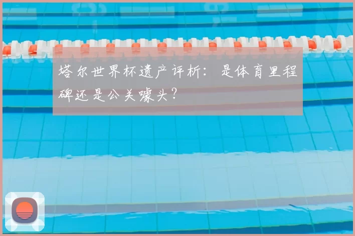 塔尔世界杯遗产评析：是体育里程碑还是公关噱头？