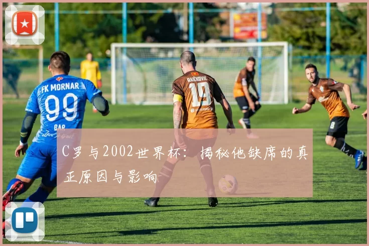 C罗与2002世界杯：揭秘他缺席的真正原因与影响
