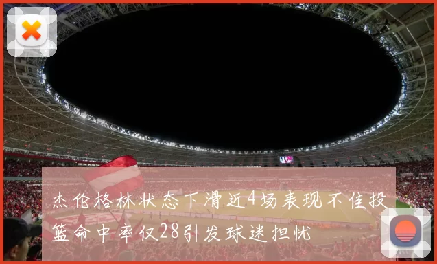 杰伦格林状态下滑近4场表现不佳投篮命中率仅28引发球迷担忧