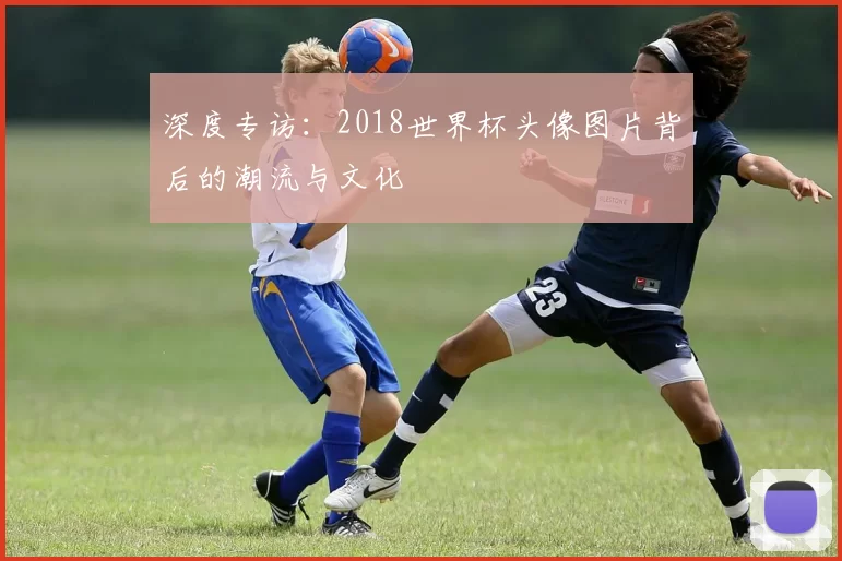 深度专访：2018世界杯头像图片背后的潮流与文化
