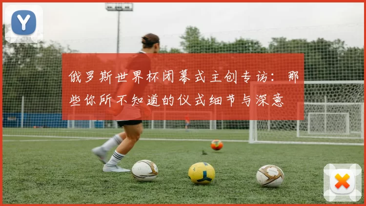 俄罗斯世界杯闭幕式主创专访:那些你所不知道的仪式细节与深意