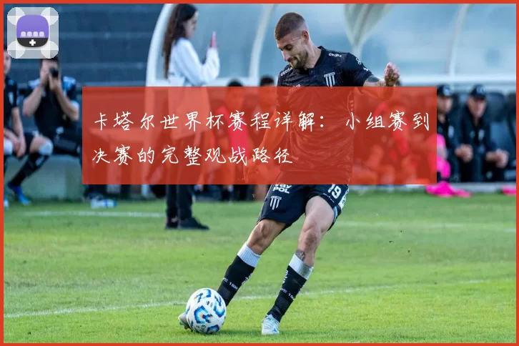 卡塔尔世界杯赛程详解:小组赛到决赛的完整观战路径