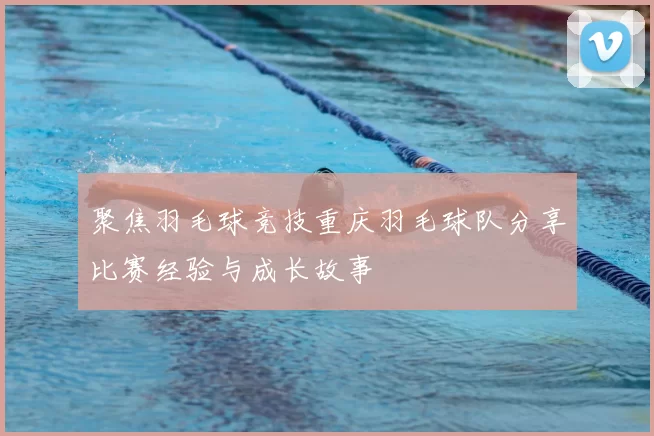 聚焦羽毛球竞技重庆羽毛球队分享比赛经验与成长故事