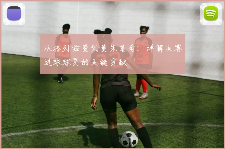 从格列兹曼到曼朱基奇:详解决赛进球球员的关键贡献