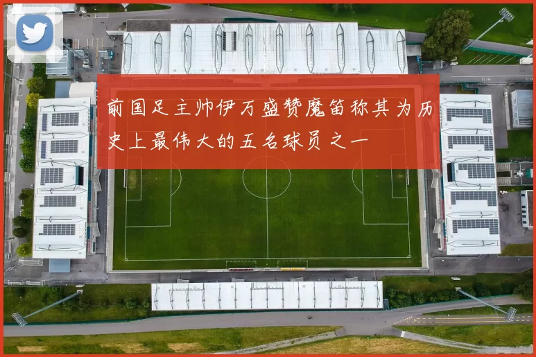 前国足主帅伊万盛赞魔笛称其为历史上最伟大的五名球员之一