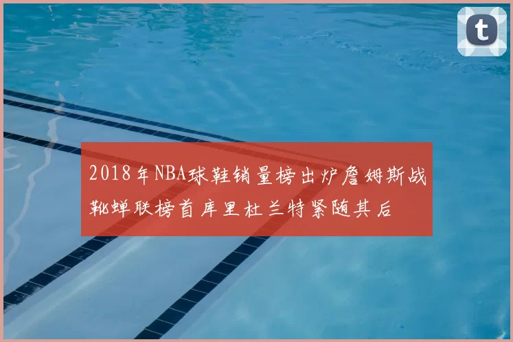2018年NBA球鞋销量榜出炉詹姆斯战靴蝉联榜首库里杜兰特紧随其后