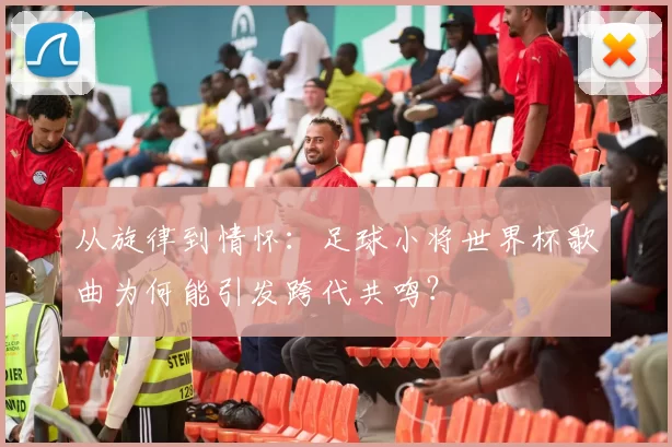 从旋律到情怀：足球小将世界杯歌曲为何能引发跨代共鸣？