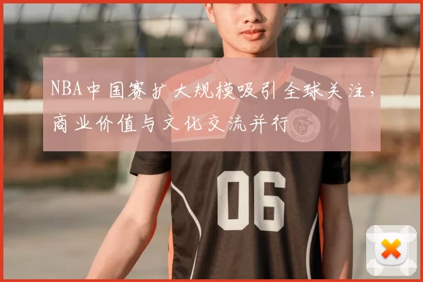 NBA中国赛扩大规模吸引全球关注,商业价值与文化交流并行
