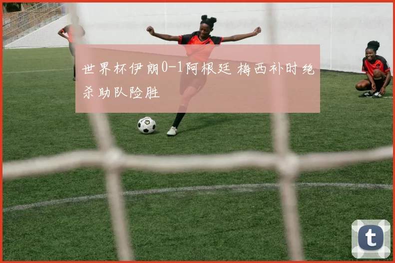 世界杯伊朗0-1阿根廷 梅西补时绝杀助队险胜