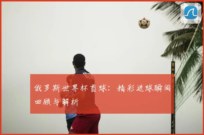 俄罗斯世界杯首球:精彩进球瞬间回顾与解析