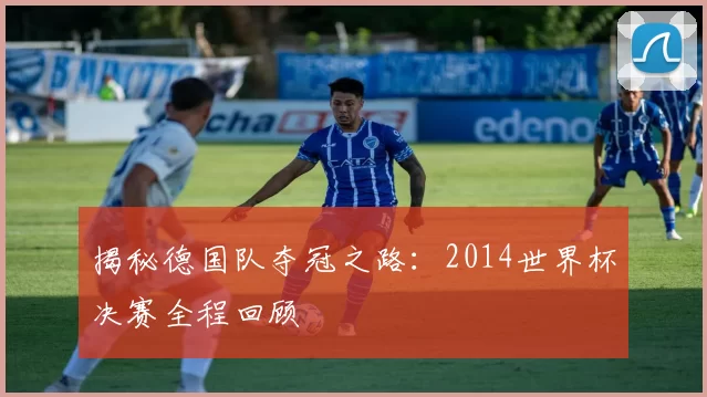 揭秘德国队夺冠之路:2014世界杯决赛全程回顾