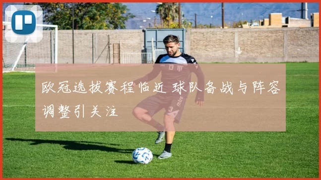 欧冠选拔赛程临近 球队备战与阵容调整引关注