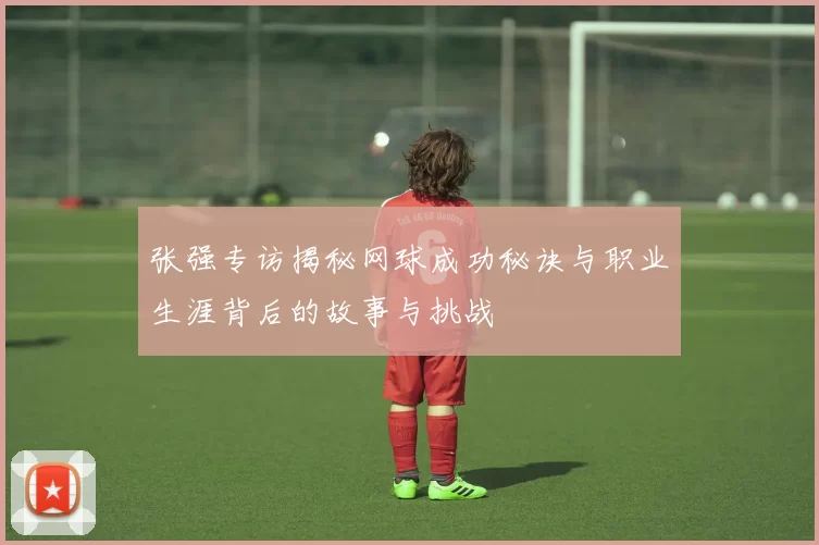 张强专访揭秘网球成功秘诀与职业生涯背后的故事与挑战