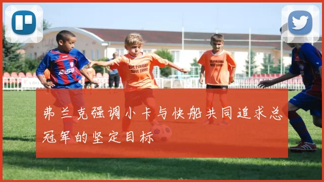 弗兰克强调小卡与快船共同追求总冠军的坚定目标