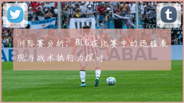 洲际赛分析:BLG在比赛中的迅猛表现与战术执行力探讨
