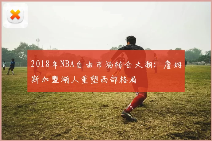 2018年NBA自由市场转会大潮：詹姆斯加盟湖人重塑西部格局