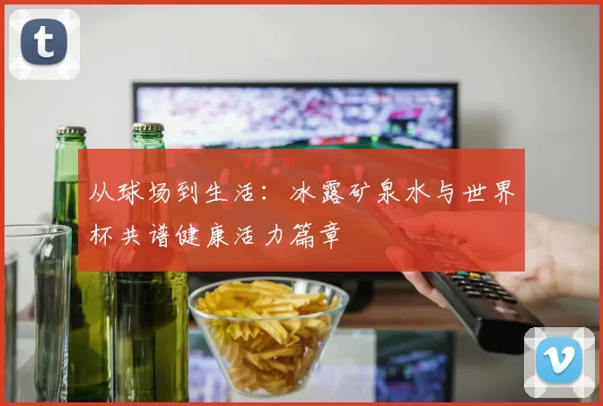 从球场到生活:冰露矿泉水与世界杯共谱健康活力篇章