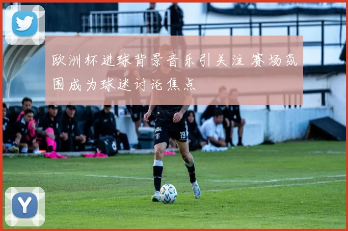欧洲杯进球背景音乐引关注 赛场氛围成为球迷讨论焦点